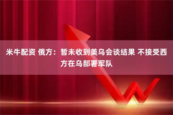 米牛配资 俄方：暂未收到美乌会谈结果 不接受西方在乌部署军队