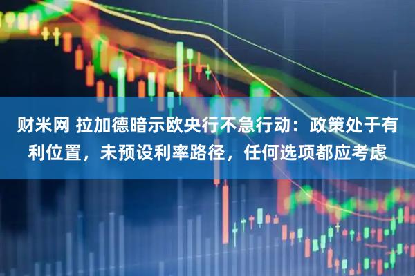 财米网 拉加德暗示欧央行不急行动：政策处于有利位置，未预设利率路径，任何选项都应考虑