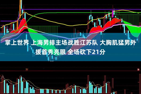 掌上世界 上海男排主场战胜江苏队 大胸肌猛男外援首秀亮眼 全场砍下21分