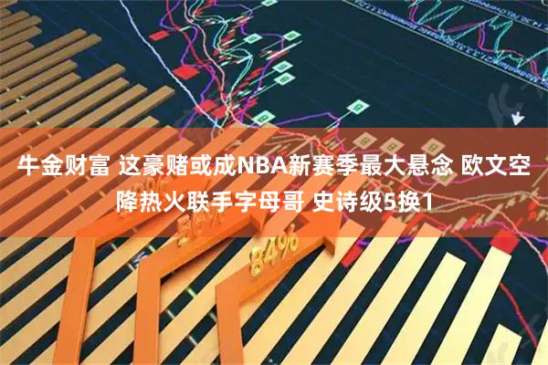 牛金财富 这豪赌或成NBA新赛季最大悬念 欧文空降热火联手字母哥 史诗级5换1